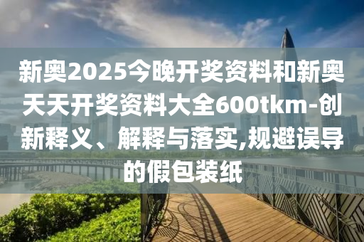 新奥2025今晚开奖资料和新奥天天开奖资料大全600tkm-创新释义、解释与落实,规避误导的假包装纸